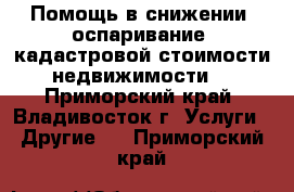 Помощь в снижении (оспаривание) кадастровой стоимости недвижимости  - Приморский край, Владивосток г. Услуги » Другие   . Приморский край